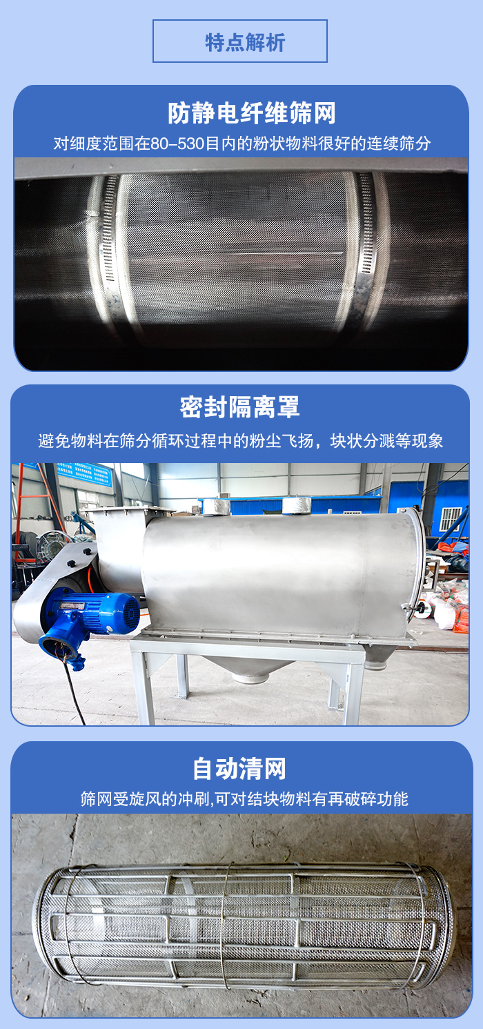 氣旋篩的特點：防靜電纖維篩網:對細度范圍在80-530目內的粉狀物料很好的連續篩分。密封隔離罩：避免物料在篩分循環過程中的粉塵飛揚，塊狀分濺等現象。自動清網，篩網受旋風的沖刷，可對結塊物料有破碎功能。